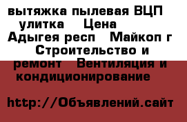 вытяжка пылевая ВЦП-5 (улитка) › Цена ­ 8 000 - Адыгея респ., Майкоп г. Строительство и ремонт » Вентиляция и кондиционирование   